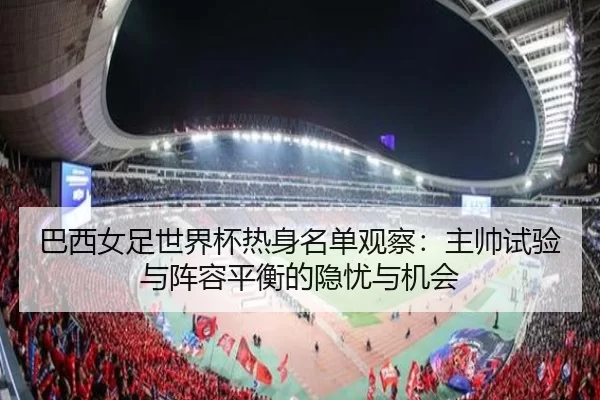 巴西女足世界杯热身名单观察：主帅试验与阵容平衡的隐忧与机会